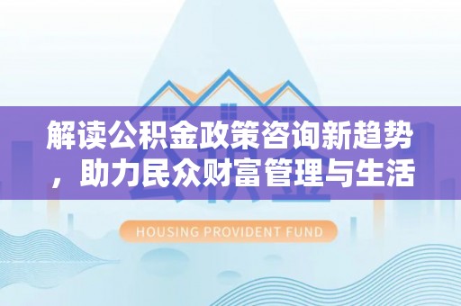 海阳解读公积金政策咨询新趋势，助力民众财富管理与生活规划