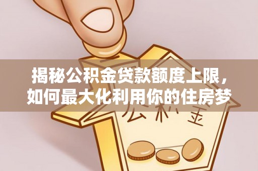 海阳揭秘公积金贷款额度上限，如何最大化利用你的住房梦想资金？